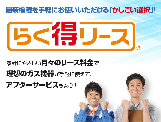 最新機種を手軽にお使いいただける「かしこい選択」! らく得リース 家計にやさしい月々のリース料金で理想のガス機器が手軽に使えて、アフターサービスも安心！
