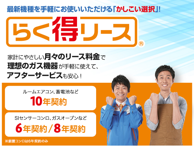 最新機種を手軽にお使いいただける「かしこい選択」! らく得リース 家計にやさしい月々のリース料金で理想のガス機器が手軽に使えて、アフターサービスも安心！　ルームエアコン、蓄電池など10年契約 Siセンサーコンロ、ガスオーブンなど6年契約/8年契約 ※据置コンロは6年契約のみ