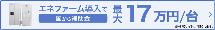 エネファーム導入で 国から補助金最大17万円/台 ※外部サイトに遷移します。