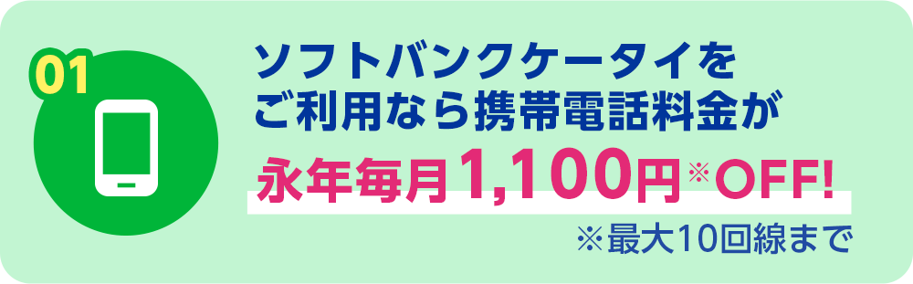 01 ソフトバンクケータイをご利用なら携帯電話料金が永年毎月1,100円OFF! ※最大10回線まで