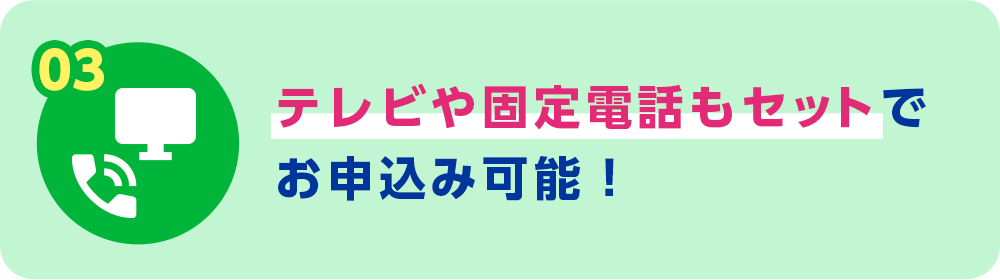 03 テレビや固定電話もセットでお申込み可能！