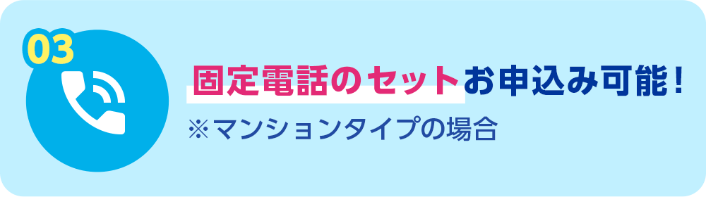 03 固定電話セットお申込み可能！ ＊マンションタイプの場合