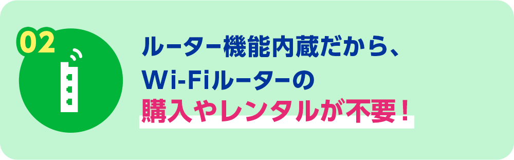 02 ルーター機能内蔵だから、Wi-Fiルーターの購入やレンタルが不要！