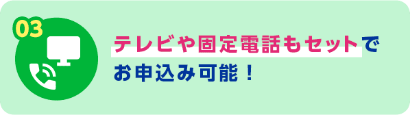 03 テレビや固定電話もセットでお申込み可能！