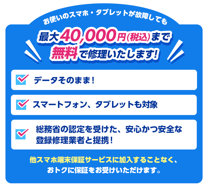 お使いのスマホ・タブレットが故障しても最大40,000円（税込）まで無料で修理いたします！ データそのまま！スマートフォン、タブレットも対象 総務省の認定を受けた、安心かつ安全な登録修理業者と連携！他スマホ端末保証サービスに加入することなく、おトクに保証をお受けいただけます。