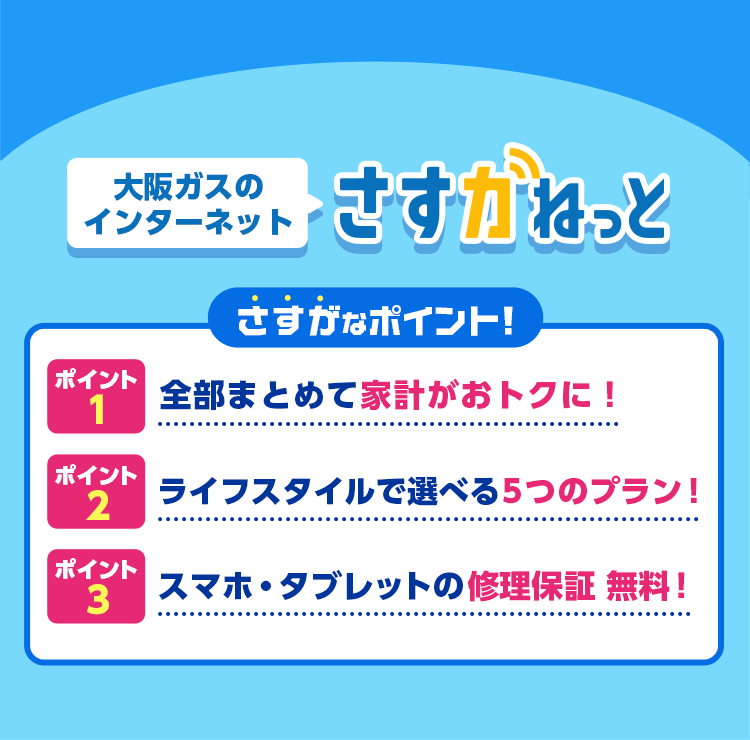 大阪ガスのインターネット さすガねっと さすがなポイント！ポイント1：全部まとめて家計がおトクに！ポイント2：ライフスタイルで選べる5つのプラン！ポイント3：スマホ・タブレットの修理保証無料！