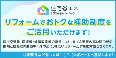 住宅省エネ2026年キャンペーン リフォームでおトクな補助制度をご活用いただけます！国土交通省・環境省・経済産業省の連携により、省エネ効果の高い開口部と断熱と給湯器の高効率化を中心に、幅広いリフォームが補助対象となります。対象条件など詳しくはこちら（外部サイトへ遷移します）