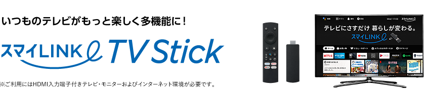 いつものテレビがもっと楽しく多機能に！スマイLINK TV Stick ※ご利用にはHDMI入力端子付きテレビ・モニターおよびインターネット環境が必要です。