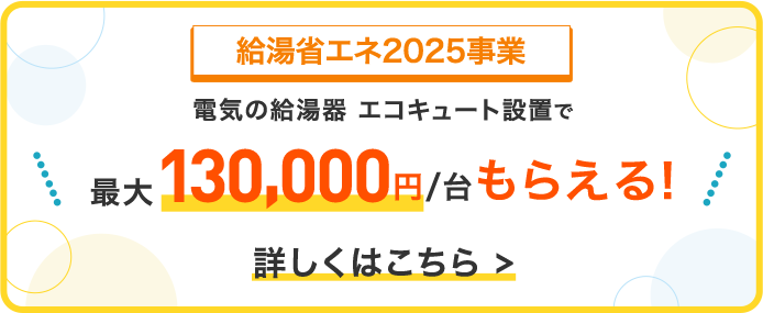 給湯省エネ2025事業 電気の給湯器エコキュート設置で 最大130,000円／台もらえる！ 詳しくはこちら＞