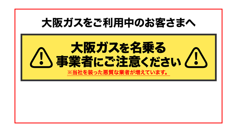 大阪ガスをご利用中のお客さまへ 大阪ガスを名乗る事業者にご注意ください ※当社を装った悪質な業者が増えています。