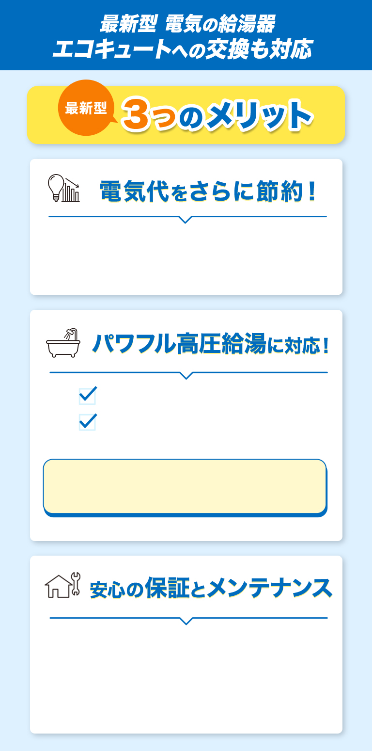 ＼さらに！／最新型エコキュートへの交換も対応 最新型3つのメリット 電気代をさらに節約！ パワフル高圧給湯に対応！ 安心の保証とメンテナンス