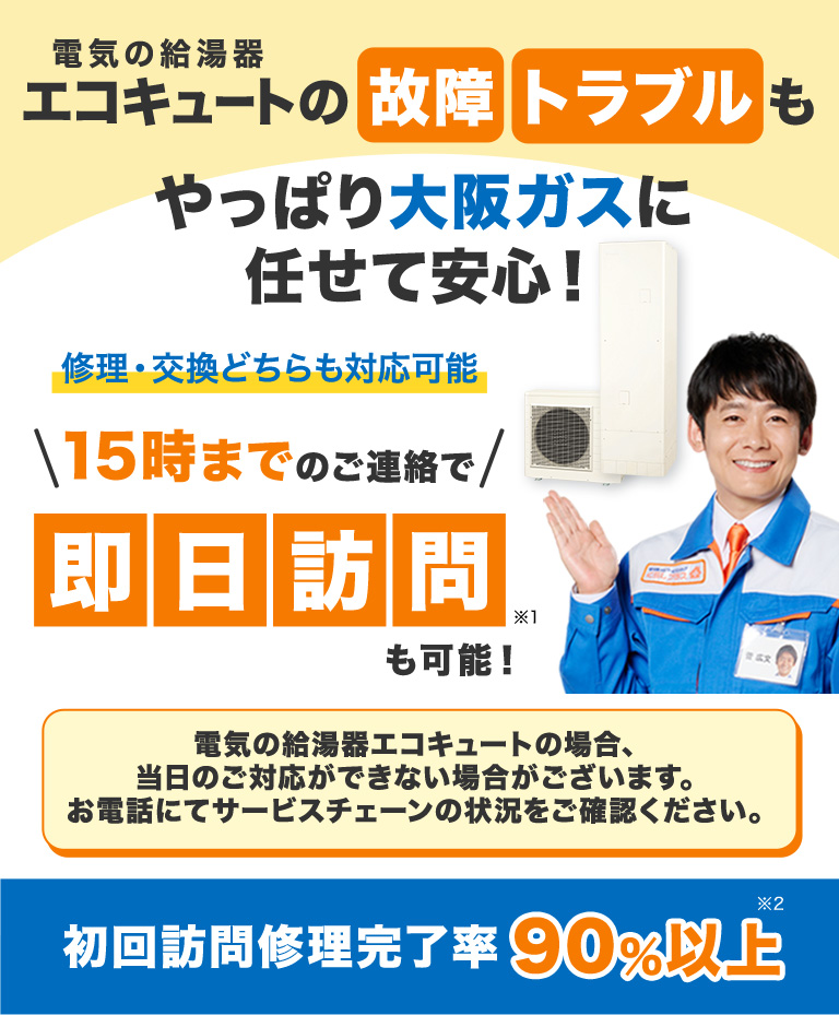 電気の給湯器エコキュートの故障トラブルもやっぱり大阪ガスに任せて安心！ 修理・交換どちらも対応可能 ＼15時までのご連絡で／即日訪問※1も可能！ 電気の給湯器エコキュートの場合、当日のご対応ができない場合がございます。お電話にてサービスチェーンの状況をご確認ください。 初回訪問修理完了率90%以上※2