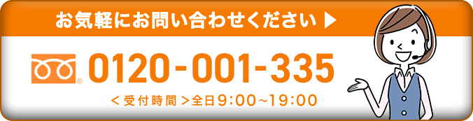 お気軽にお問い合わせください 0120-001-335 ＜受付時間＞全日 9:00~19:00