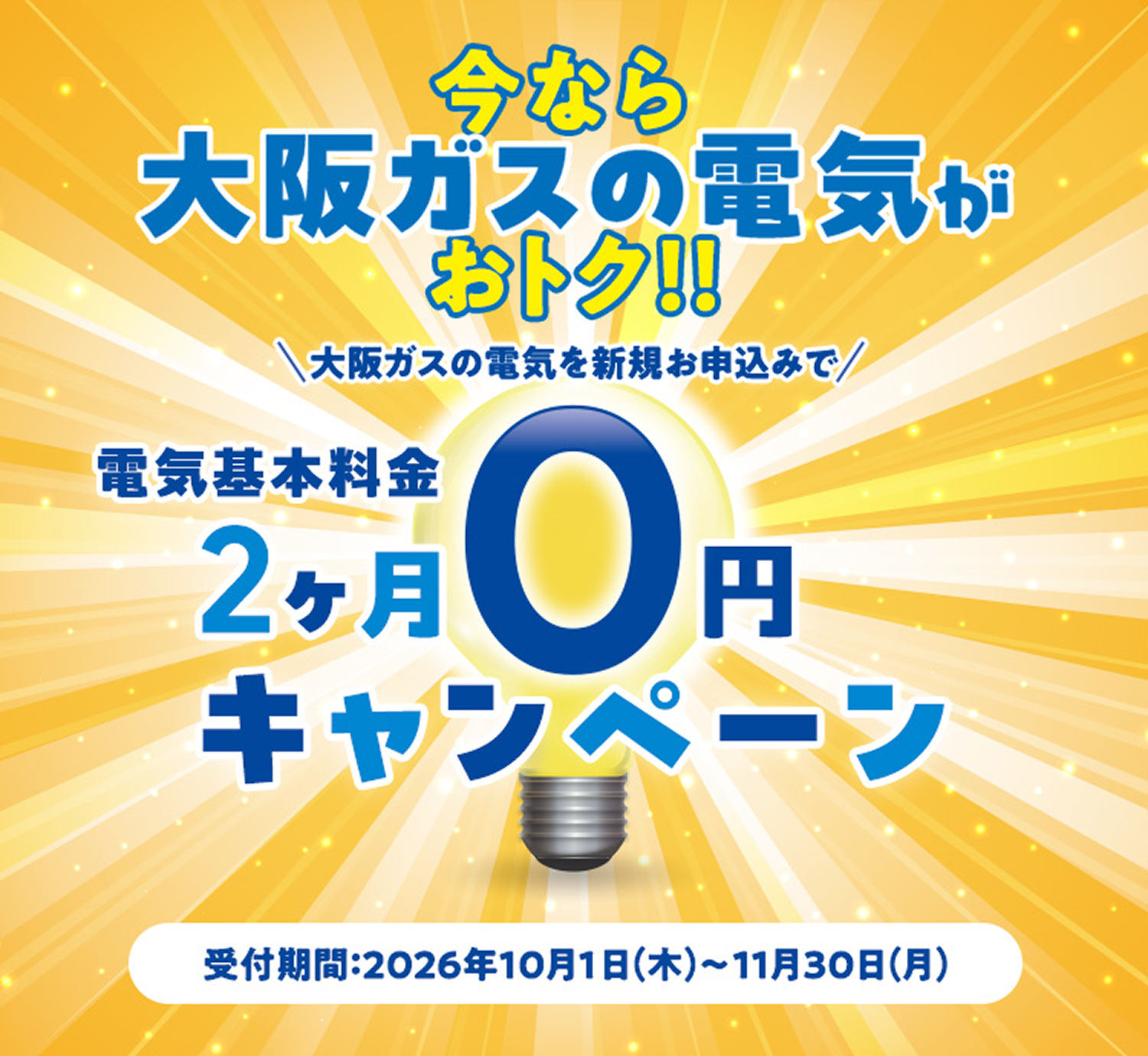 今なら 大阪ガスの電気が おトク!! 大阪ガスの電気を新規お申込みで電気基本料金2ヶ月0円キャンペーン 受付期間：2026年10月1日(木)～11月30日(月)