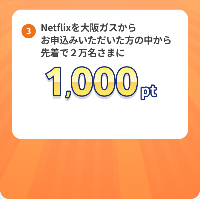 ③Netflixを大阪ガスからお申込みいただいた方の中から先着で2万名さまに1,000pt