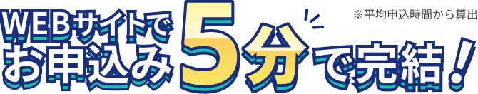 WEBサイトでお申込み5分で完結！ ※平均申込時間から算出