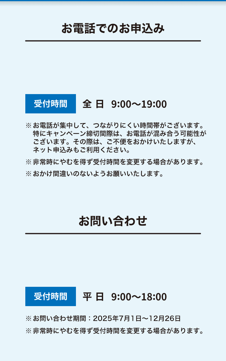 お電話でのご相談・お申込み 受付時間 平日9:00～18:00 ※お問い合わせ期間：2025年7月1日～12月26日 ※非常時にやむを得ず受付時間を変更する場合があります。