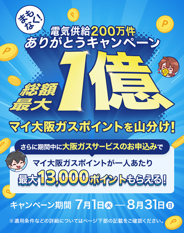 まもなく電気供給200万件 ありがとうキャンペーン 総額最大1億 マイ大阪ガスポイントを山分け！ さらに期間中に大阪ガスサービスのお申込みで マイ大阪ガスポイントが一人当たり 最大13,000ポイントもらえる！ キャンペーン期間 7月1日（火）- 8月31日（日） ※適用条件などの詳細についてはページ下部の記載をご確認ください。