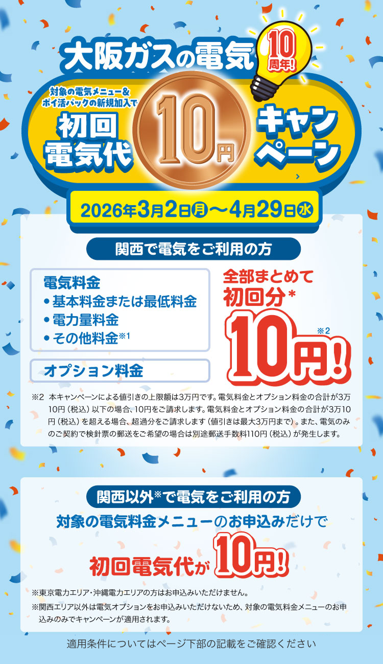 大阪ガスの電気10周年！ 対象の電気メニュー＆ポイ活パックの新規加入で初回電気代10円キャンペーン 2026年3月2日(月)〜4月29日(水) 関西で電気をご利用の方 電気料金 ●基本料金または最低料金 ●電力量料金 ●その他料金※1 オプション料金 全部まとめて初回分※ 10円※2！ ※2 本キャンペーンによる値引きの上限額は3万円です。電気料金とオプション料金の合計が3万10円（税込）以下の場合、10円をご請求します。電気料金とオプション料金の合計が3万10円（税込）を超える場合、超過分をご請求します（値引きは最大3万円まで）。また、電気のみのご契約で検針票の郵送をご希望の場合は別途郵送手数料110円（税込）が発生します。 関西以外※で電気をご利用の方 対象の電気料金メニューのお申込みだけで 初回電気代が 10円！ ※東京電力エリア・沖縄電力エリアの方はお申込みいただけません。 ※関西エリア以外は電気オプションをお申込みいただけないため、対象の電気料金メニューのお申込みのみでキャンペーンが適用されます。 適用条件についてはページ下部の記載をご確認ください