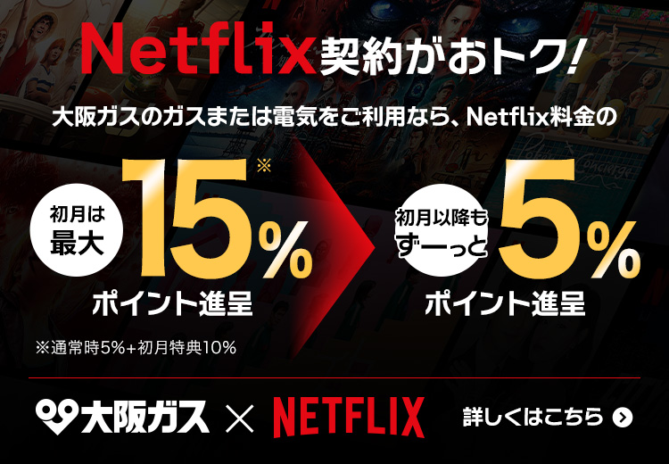 Netflix契約がおトク！ 大阪ガスのガスまたは電気をご利用なら、Netflix料金の初月は最大15%ポイント還元* 初月以降もずーっと5%ポイント還元 ※通常時5%+初月特典10% 詳しくはこちら