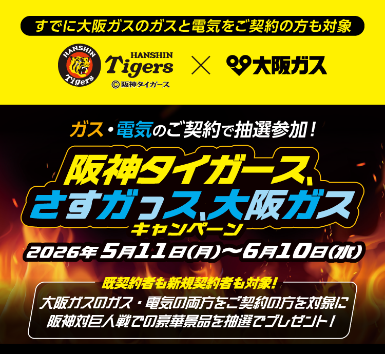 すでに大阪ガスのガスと電気をご契約の方も対象 HANSHIN Tigers ©阪神タイガース × 大阪ガス ガス・電気のご契約で抽選参加！ 阪神タイガース、さすガっス、大阪ガスキャンペーン 2026年5月11日(月)〜6月10日(水) 既契約者も新規契約者も対象！ 大阪ガスのガス・電気の両方をご契約の方を対象に阪神対巨人戦での豪華景品を抽選でプレゼント！