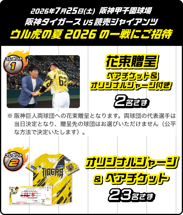 2026年7月25日(土) 阪神甲子園球場 阪神タイガース VS 読売ジャイアンツ ウル虎の夏2026の一戦にご招待 プレゼント1 花束贈呈 ペアチケット＆オリジナルジャージ付き 2名さま ※阪神巨人両球団への花束贈呈となります。両球団の代表選手は当日決定となり、贈呈先の球団はお選びいただけません（公平な方法で決定いたします）。 プレゼント2 オリジナルジャージ&ペアチケット 23名さま