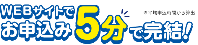 WEBサイトでお申込み5分で完結！ ※平均申込時間から算出