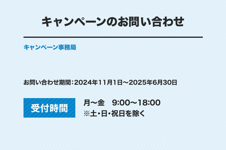 キャンペーンのお問い合わせ キャンペーン事務局 お問い合わせ期間：2024年11月1日～2025年6月30日 受付時間 月～金 9：00～18：00 ※土・日・祝日を除く