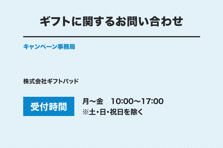 ギフトに関するお問い合わせ キャンペーン事務局 株式会社ギフトパッド 受付時間：月～金 10：00～17：00 ※土・日・祝日を除く