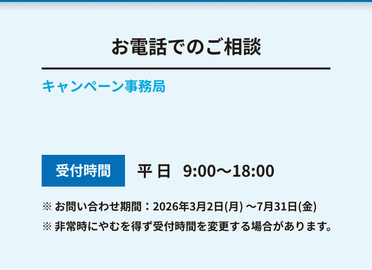 お電話でのご相談 キャンペーン事務局 受付時間 平日 9:00～18:00 ※ お問い合わせ期間：2026年3月2日(月) ～7月31日(金) ※ 非常時にやむを得ず受付時間を変更する場合があります。