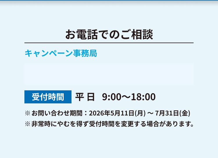 お電話でのご相談 キャンペーン事務局 受付時間 平日9:00〜18:00 ※お問い合わせ期間：2026年5月11日(月)～7月31日(金) ※非常時にやむを得ず受付時間を変更する場合があります。