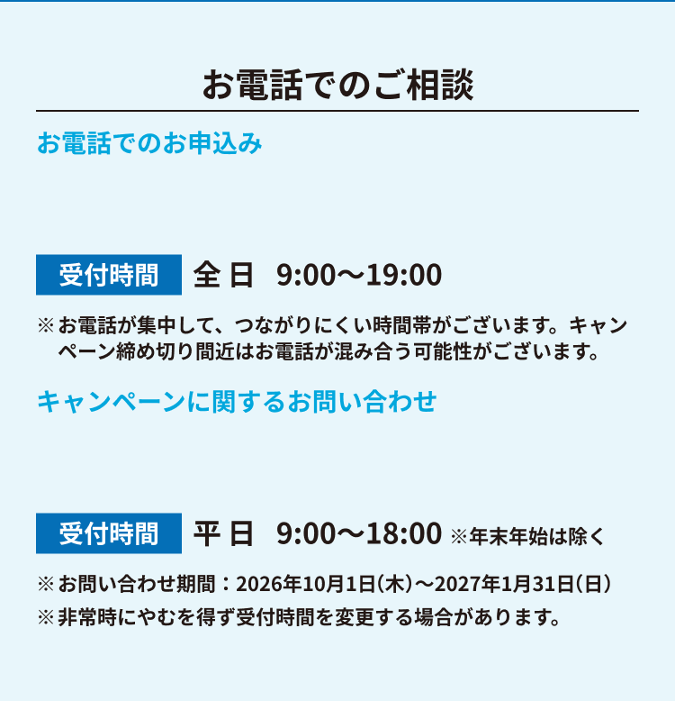 お電話でのご相談 お電話でのお申込み 受付時間 全日9:00〜19:00 ※お電話が集中して、つながりにくい時間帯がございます。キャンペーン締め切り間近はお電話が混み合う可能性がございます。 キャンペーンに関するお問い合わせ 受付時間 平日9:00〜18:00 ※年末年始は除く ※お問い合わせ期間：2026年10月1日(木)〜2027年1月31日(日) ※非常時にやむを得ず受付時間を変更する場合があります。