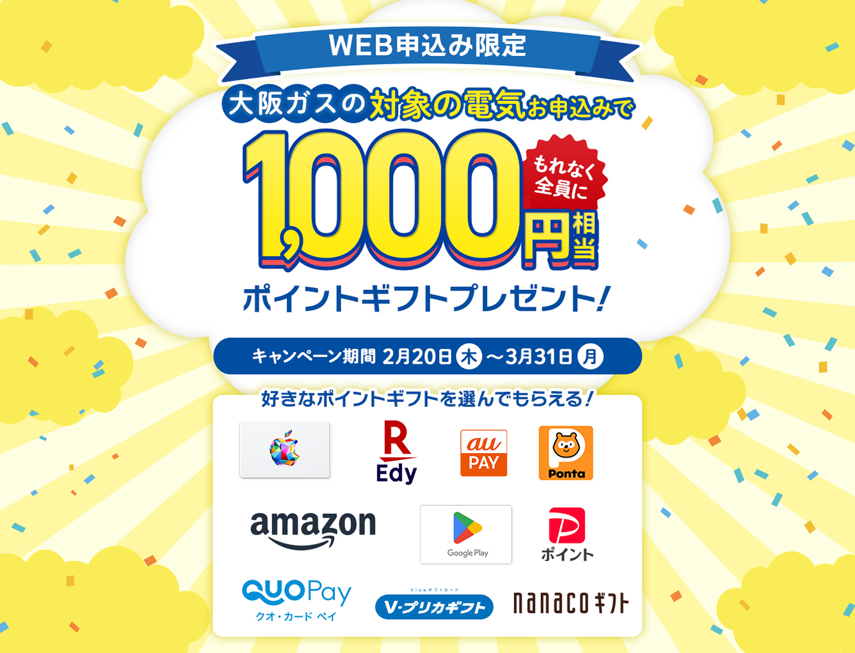 WEB申込み限定。大阪ガスの対象の電気お申込みでもれなく全員に1,000円相当のポイントギフトプレゼント。キャンペーン期間20205年2月20日(木)～3月31日(月)好きなポイントギフトを選んでもらえる。Apple Gift Card、EdyギフトID、au PAY ギフトカード、Pontaポイント コード、Amazonギフトカード、Google Play ギフトコード、PayPayポイント、QUOカードPay、Vプリカギフト、nanacoギフト