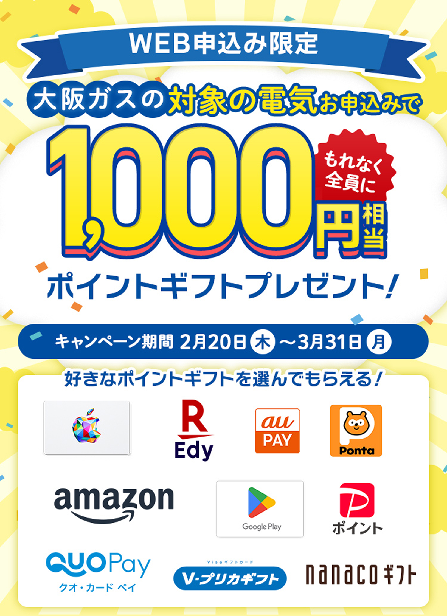 WEB申込み限定。大阪ガスの対象の電気お申込みでもれなく全員に1,000円相当のポイントギフトプレゼント。キャンペーン期間20205年2月20日(木)～3月31日(月)好きなポイントギフトを選んでもらえる。Apple Gift Card、EdyギフトID、au PAY ギフトカード、Pontaポイント コード、Amazonギフトカード、Google Play ギフトコード、PayPayポイント、QUOカードPay、Vプリカギフト、nanacoギフト