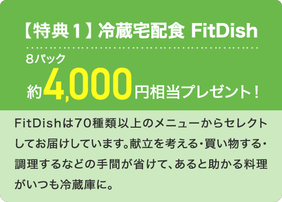 【特典1】冷蔵宅配食 FitDish 8パック約4,000円相当プレゼント！ FitDishは70種類以上のメニューからセレクトしてお届けしています。献立を考える・買い物する・調理するなどの手間が省けて、あると助かる料理がいつも冷蔵庫に。