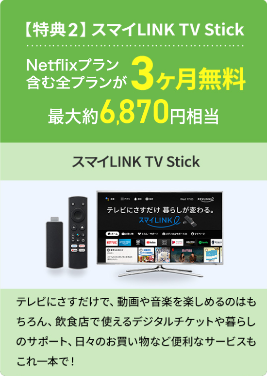 【特典2】スマイLINK TV Stick Netflixプラン含む全プランが3ヶ月無料 最大約6,870円相当 スマイLINK TV Stick テレビにさすだけで、動画や音楽を楽しめるのはもちろん、飲食店で使えるデジタルチケットや暮らしのサポート、日々のお買い物など便利なサービスもこれ一本で！