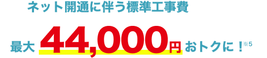 ネット開通に伴う標準工事費最大44,000円おトクに！※5