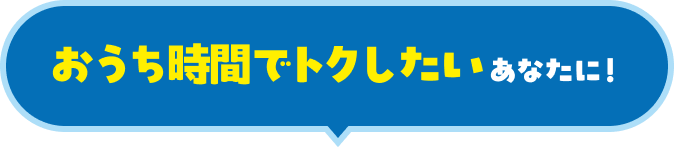 おうち時間でトクしたいあなたに！