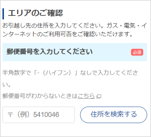 エリアのご確認 お引越し先の住所を入力してください。ガス・電気・インターネットのご利用可否をご確認いただけます。郵便番号を入力してください 半角数字で「-（ハイフン）」なしで入力してください。郵便番号がわからないときはこちら 住所を検索する