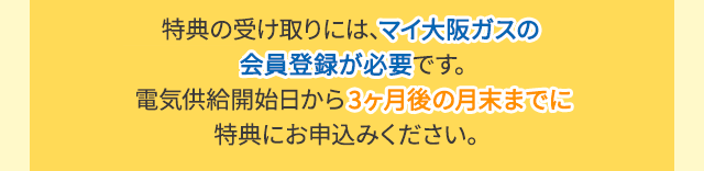 特典の受け取りには、マイ大阪ガスの会員登録が必要です。電気供給開始日から3ヶ月後の月末までに特典にお申込みください。