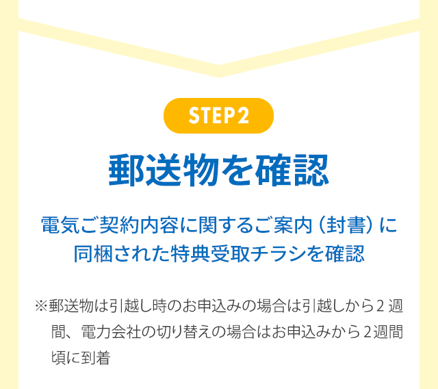 STEP2 郵送物を確認 電気ご契約内容に関するご案内（封書）に同梱された特典受取チラシを確認 ※郵送物は引越し時のお申込みの場合は引越しから2週間、電力会社の切り替えの場合はお申込みから2週間頃に到着 