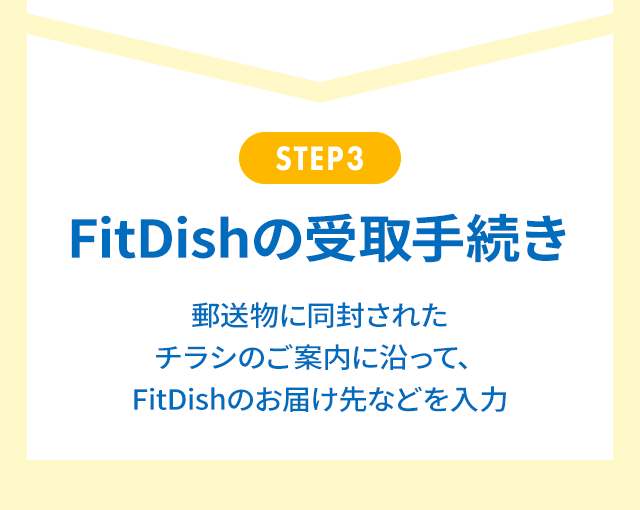 STEP3 FitDishの受取手続き 郵送物に同封されたチラシのご案内に沿って、FitDishのお届け先などを入力