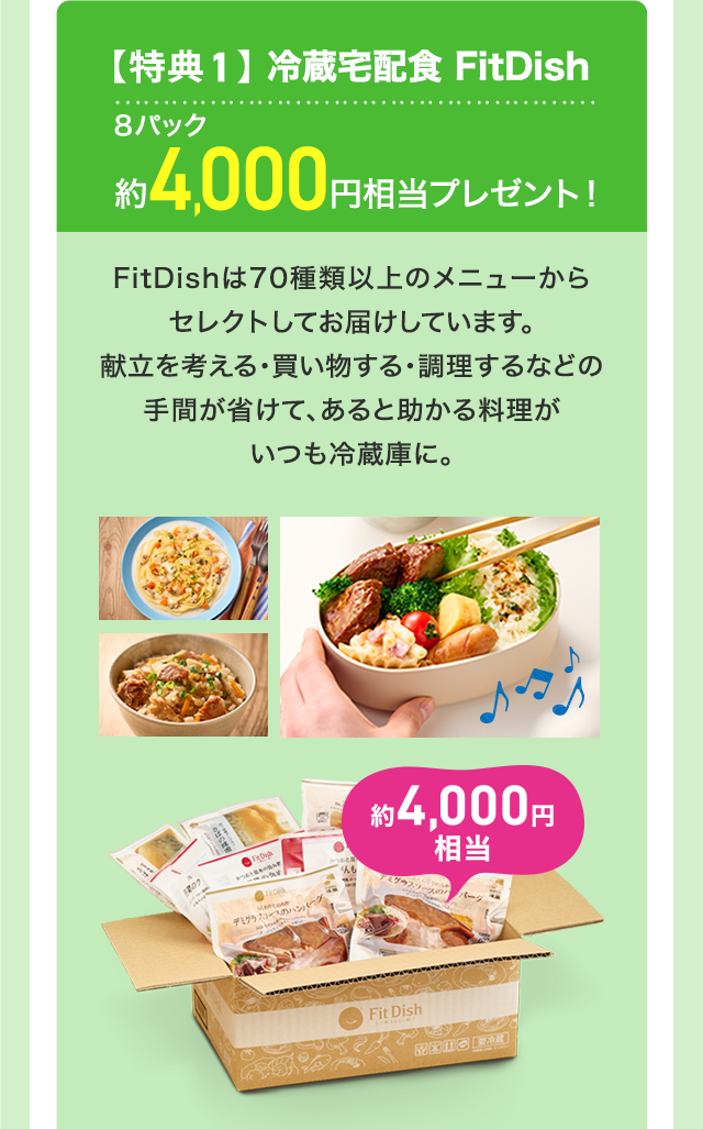 【特典1】冷蔵宅配食 FitDish 8パック約4,000円相当プレゼント！ FitDishは70種類以上のメニューからセレクトしてお届けしています。献立を考える・買い物する・調理するなどの手間が省けて、あると助かる料理がいつも冷蔵庫に。
