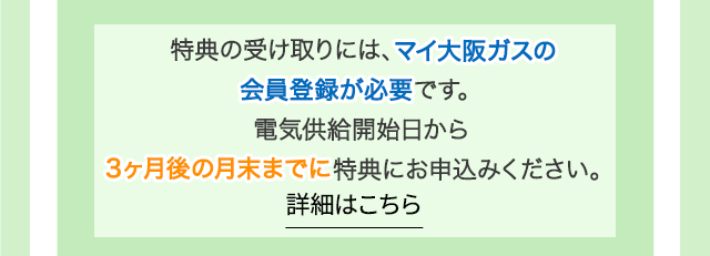 特典の受け取りには、マイ大阪ガスの会員登録が必要です。電気供給開始日から3ヶ月後の月末までに特典にお申込みください。