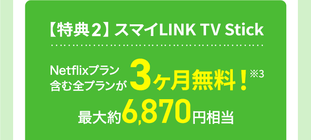【特典2】スマイLINK TV Stick Netflixプラン含む全プランが3ヶ月無料!※3 最大約6,870円相当
