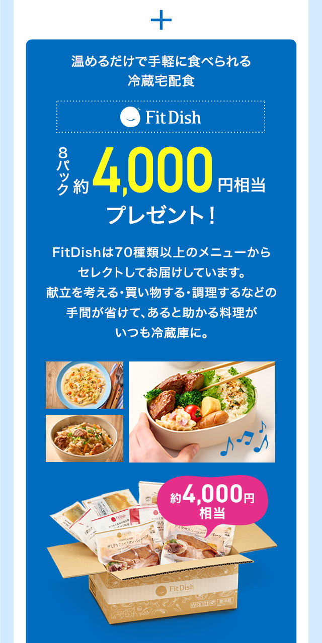 ＋ 温めるだけで手軽に食べられる冷蔵宅配食 FitDish 8パック約4,000円相当プレゼント！ FitDishは70種類以上のメニューからセレクトしてお届けしています。献立を考える・買い物する・調理するなどの手間が省けて、あると助かる料理がいつも冷蔵庫に。