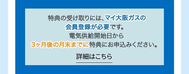 特典の受け取りには、マイ大阪ガスの会員登録が必要です。電気供給開始日から3ヶ月後の月末までに特典にお申込みください。