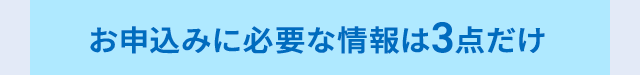 お申込みに必要な情報は3点だけ