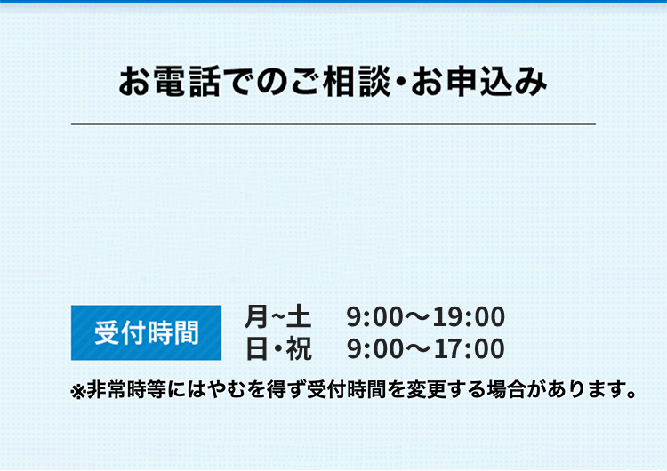 お電話でのご相談・お申込み お電話番号のタップでご用件選択ページに移動します 受付時間 月～土 9:00～19:00 日・祝 9:00～17:00 ※非常時にはやむを得ず受付時間を変更する場合があります。