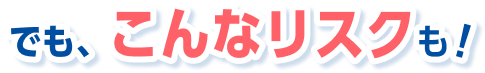 でも、こんなリスクも！
